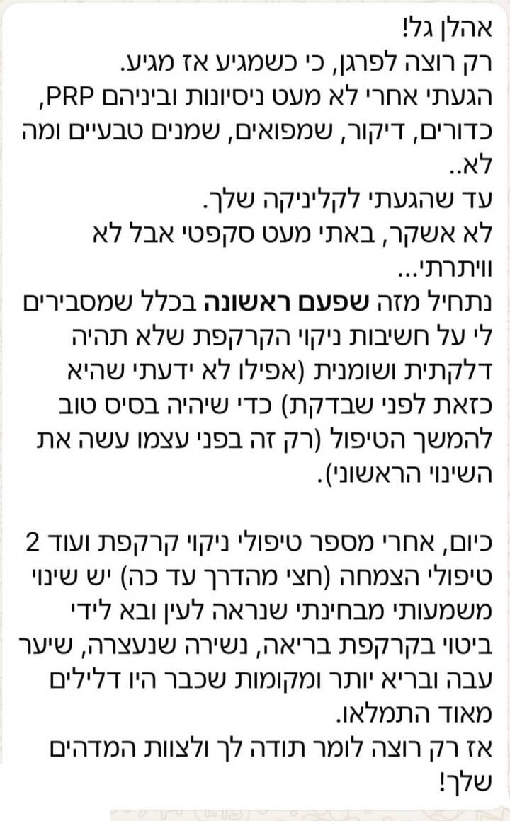 הודעת תודה בוואטסאפ: אהלן גל! רק רוצה לפרגן, כי כשמגיע אז מגיע. הגעתי אחרי לא מעט ניסיונות וביניהם PRP, כדורים, דיקור, שמפואים, שמנים טבעיים ומה לא, עד שהגעתי לקליניקה שלך. לא אשקר, באתי מעט סקפטי אבל לא ויתרתי. נתחיל מזה שפעם ראשונה בכלל שמסבירים לי על חשיבות ניקוי הקרקפת שלא תהיה דלקתית ושומנית (אפילו לא ידעתי שהיא כזאת לפני שבדקת) כדי שיהיה בסיס טוב להמשך הטיפול (רק זה בפני עצמו עשה את השינוי הראשוני). כיום, אחרי מספר טיפולי ניקוי קרקפת ועוד 2 טיפולי הצמחה (חצי מהדרך עד כה) יש שינוי משמעותי מבחינתי שנראה לעין ובא לידי ביטוי בקרקפת בריאה, נשירה שנעצרה, שיער עבה ובריא יותר ומקומות שכבר היו דלילים מאוד התמלאו. אז רק רוצה לומר תודה לך ולצוות המדהים שלך!