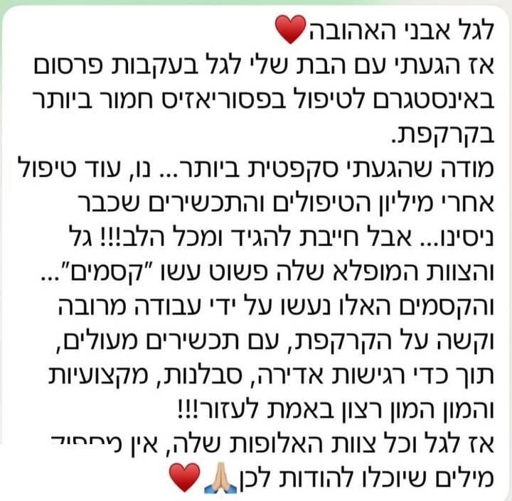 הודעת תודה בוואטסאפ: לגל אבני האהובה. אז הגעתי עם הבת שלי לגל בעקבות פרסום באינסטגרם לטיפול בפסוריאזיס חמור ביותר בקרקפת. מודה שהגעתי סקפטית ביותר, נו, עוד טיפול אחרי מיליון הטיפולים והתכשירים שכבר ניסינו. אבל חייבת להגיד ומכל הלב! גל והצוות המופלא שלה פשוט עשו קסמים, והקסמים האלו נעשו על ידי עבודה מרובה וקשה על הקרקפת, עם תכשירים מעולים, תוך כדי רגישות אדירה, סבלנות, מקצועיות והמון רצון באמת לעזור! אז לגל וכל צוות האלופות שלה, אין מספיק מילים שיוכלו להודות לכן.