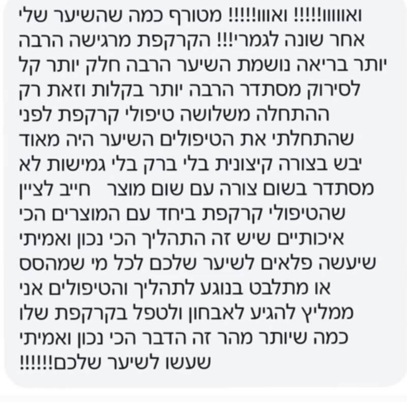 הודעת תודה בוואטסאפ: ואוו! מטורף כמה שהשיער שלי אחר, שונה לגמרי! הקרקפת מרגישה הרבה יותר בריאה, נושמת, השיער הרבה חלק יותר, קל לסירוק, מסתדר הרבה יותר בקלות, וזאת רק ההתחלה משלושה טיפולי קרקפת. לפני שהתחלתי את הטיפולים השיער היה מאוד יבש בצורה קיצונית, בלי ברק, בלי גמישות, לא מסתדר בשום צורה עם שום מוצר. חייב לציין שטיפולי הקרקפת ביחד עם המוצרים הכי איכותיים שיש זה התהליך הכי נכון ואמיתי שיעשה פלאים לשיער שלכם. לכל מי שמהסס או מתלבט בנוגע לתהליך והטיפולים, אני ממליץ להגיע לאבחון ולטפל בקרקפת שלו כמה שיותר מהר. זה הדבר הכי נכון ואמיתי שעשו לשיער שלכם!