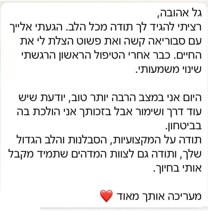 הודעת תודה בוואטסאפ: גל אהובה, רציתי להגיד לך תודה מכל הלב. הגעתי אלייך עם סבוריאה קשה ואת פשוט הצלת לי את החיים. כבר אחרי הטיפול הראשון הרגשתי שינוי משמעותי. היום אני במצב הרבה יותר טוב, יודעת שיש עוד דרך ושימור אבל בזכותך אני הולכת בה בביטחון. תודה על המקצועיות, הסבלנות והלב הגדול שלך, ותודה גם לצוות המדהים שתמיד מקבל אותי בחיוך. מעריכה אותך מאוד.